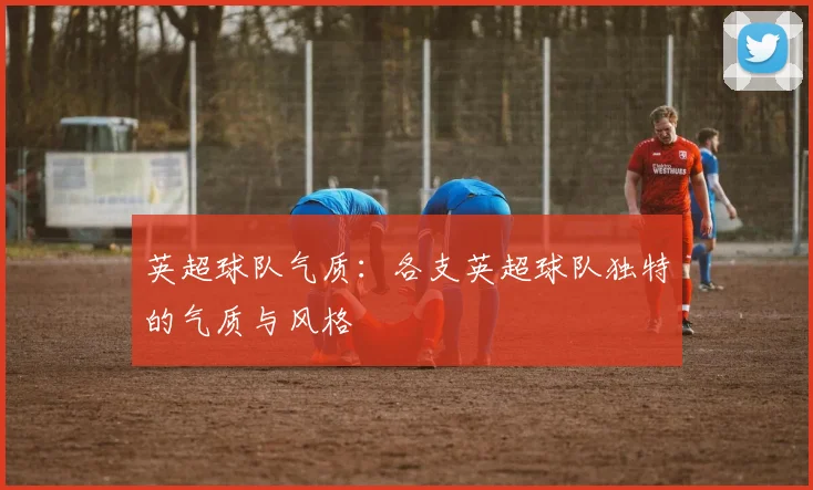 英超球队气质：各支英超球队独特的气质与风格