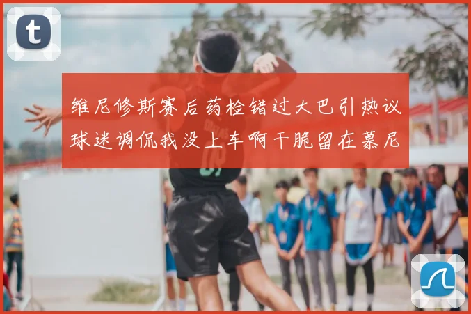 维尼修斯赛后药检错过大巴引热议球迷调侃我没上车啊干脆留在慕尼黑吧